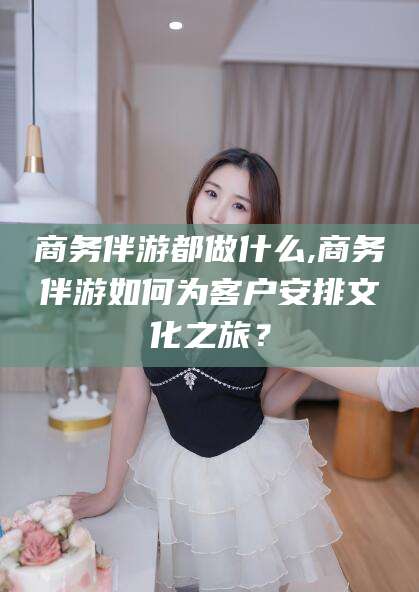 吉林商务伴游都做什么,商务伴游如何为客户安排文化之旅？