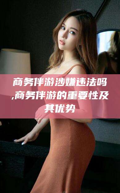 吉林商务伴游涉嫌违法吗,商务伴游的重要性及其优势