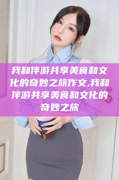 吉林我和伴游共享美食和文化的奇妙之旅作文,我和伴游共享美食和文化的奇妙之旅
