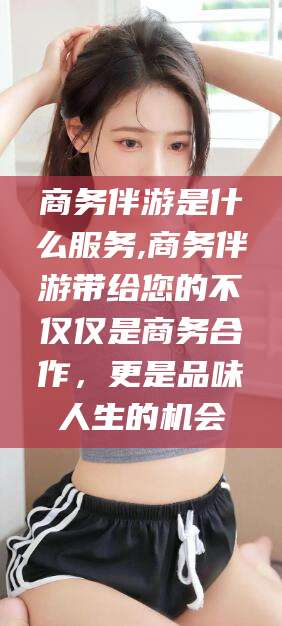 吉林商务伴游是什么服务,商务伴游带给您的不仅仅是商务合作，更是品味人生的机会