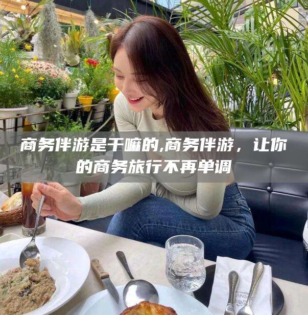 吉林商务伴游是干嘛的,商务伴游，让你的商务旅行不再单调