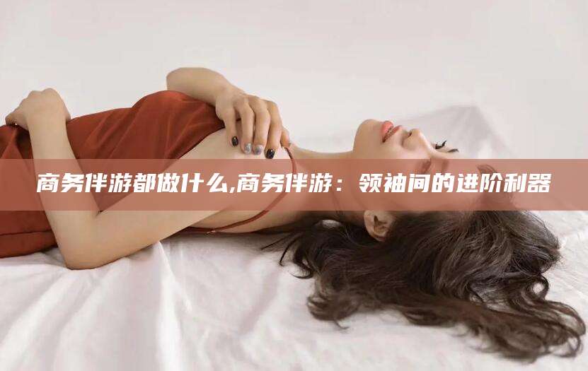 吉林商务伴游都做什么,商务伴游：领袖间的进阶利器