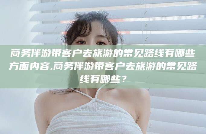 吉林商务伴游带客户去旅游的常见路线有哪些方面内容,商务伴游带客户去旅游的常见路线有哪些？