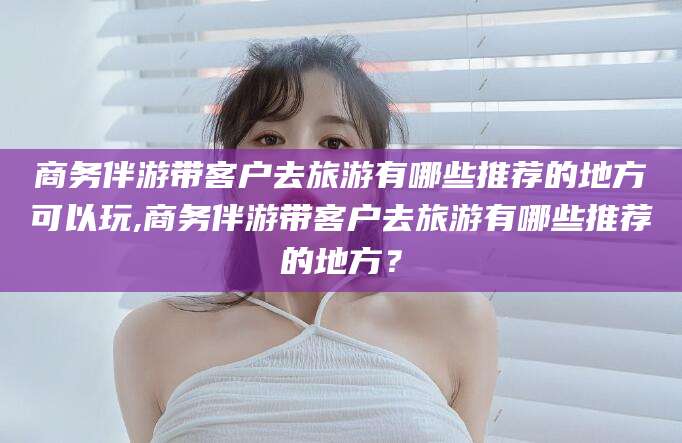 吉林商务伴游带客户去旅游有哪些推荐的地方可以玩,商务伴游带客户去旅游有哪些推荐的地方？