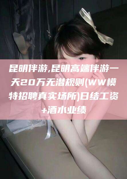 吉林昆明伴游,昆明高端伴游一天20万无潜规则(WW模特招聘真实场所)日结工资+酒水业绩