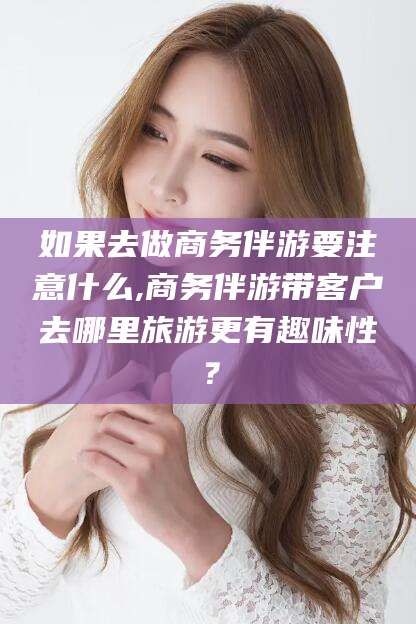 吉林如果去做商务伴游要注意什么,商务伴游带客户去哪里旅游更有趣味性？