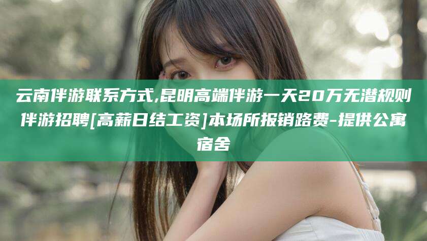 吉林云南伴游联系方式,昆明高端伴游一天20万无潜规则伴游招聘[高薪日结工资]本场所报销路费-提供公寓宿舍