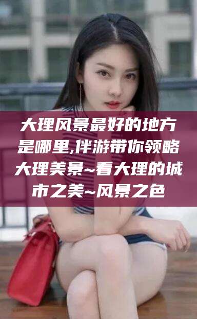 吉林大理风景最好的地方是哪里,伴游带你领略大理美景~看大理的城市之美~风景之色