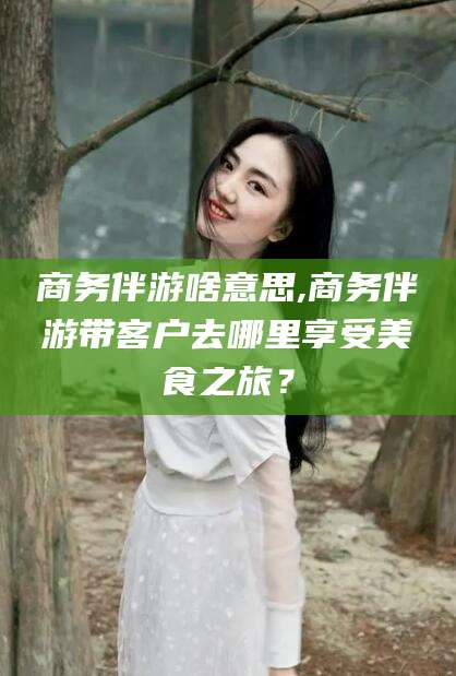 吉林商务伴游啥意思,商务伴游带客户去哪里享受美食之旅？