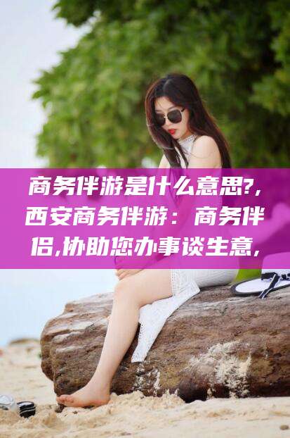 吉林商务伴游是什么意思?,西安商务伴游：商务伴侣,协助您办事谈生意,