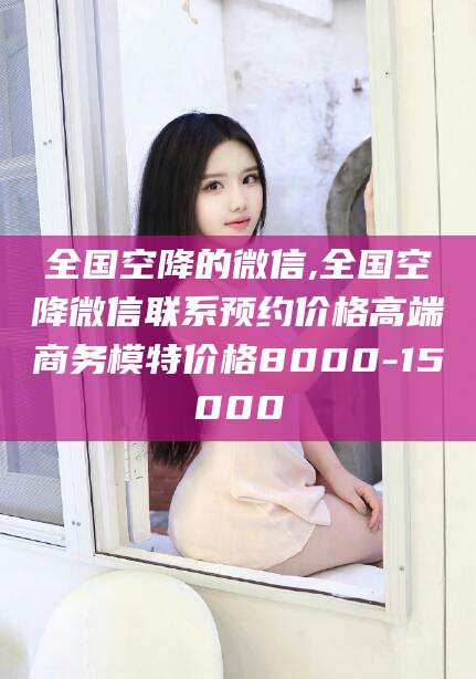 吉林全国空降的微信,全国空降微信联系预约价格高端商务模特价格8000-15000