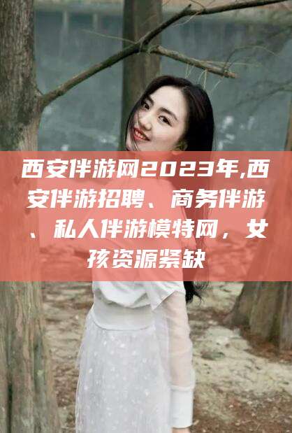 吉林西安伴游网2023年,西安伴游招聘、商务伴游、私人伴游模特网，女孩资源紧缺