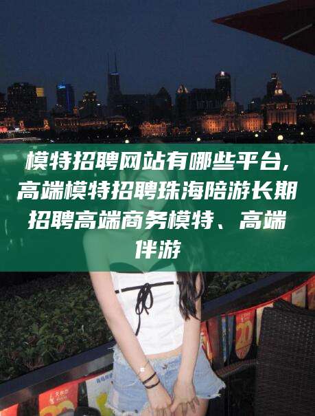 吉林模特招聘网站有哪些平台,高端模特招聘珠海陪游长期招聘高端商务模特、高端伴游