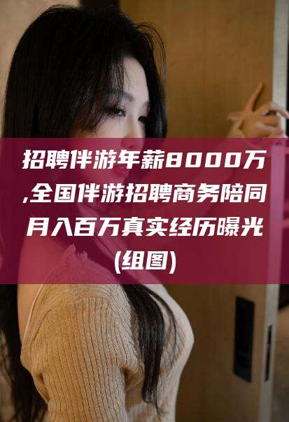 吉林招聘伴游年薪8000万,全国伴游招聘商务陪同月入百万真实经历曝光(组图)