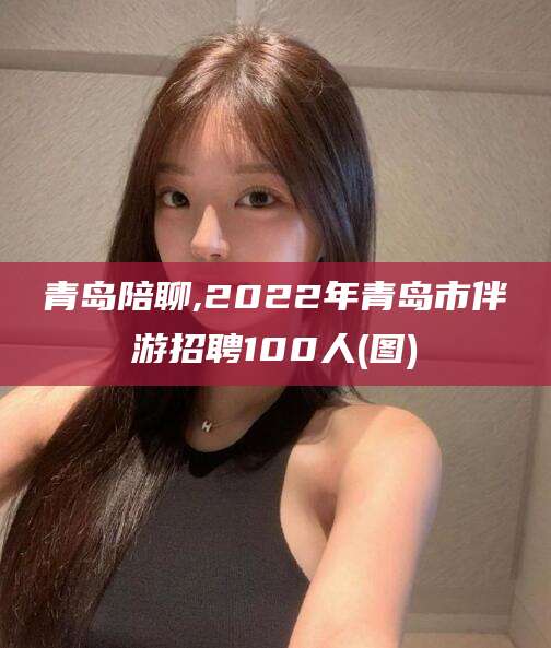 吉林青岛陪聊,2022年青岛市伴游招聘100人(图)