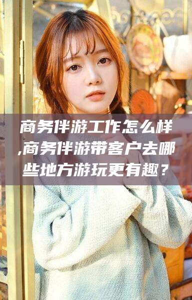 吉林商务伴游工作怎么样,商务伴游带客户去哪些地方游玩更有趣？