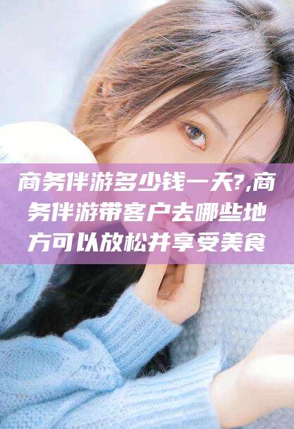 吉林商务伴游多少钱一天?,商务伴游带客户去哪些地方可以放松并享受美食
