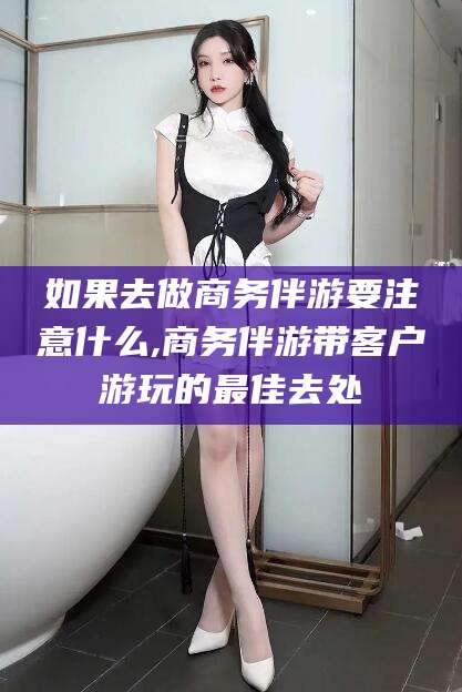 吉林如果去做商务伴游要注意什么,商务伴游带客户游玩的最佳去处