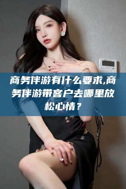 吉林商务伴游有什么要求,商务伴游带客户去哪里放松心情？