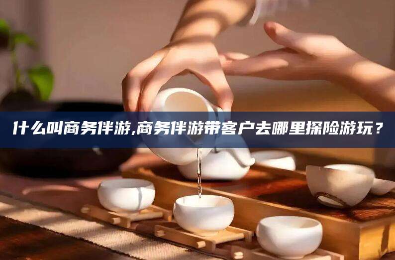 吉林什么叫商务伴游,商务伴游带客户去哪里探险游玩？