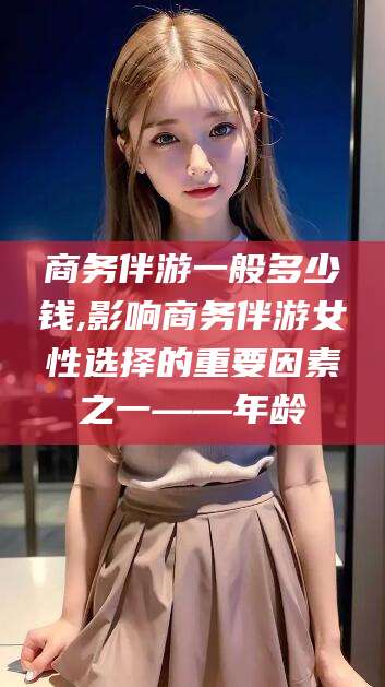 吉林商务伴游一般多少钱,影响商务伴游女性选择的重要因素之一——年龄