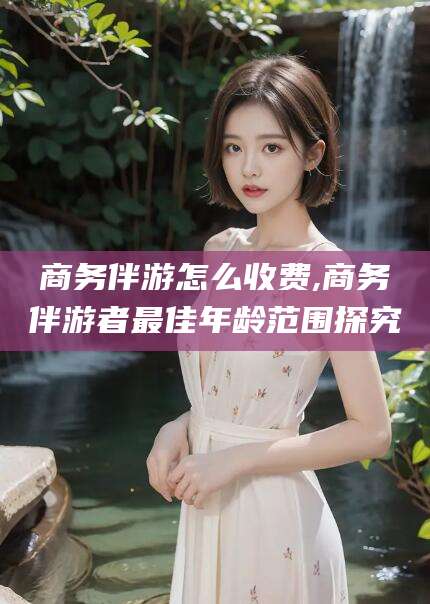 吉林商务伴游怎么收费,商务伴游者最佳年龄范围探究