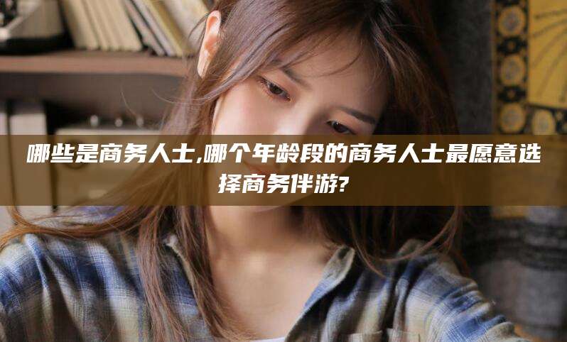 吉林哪些是商务人士,哪个年龄段的商务人士最愿意选择商务伴游?