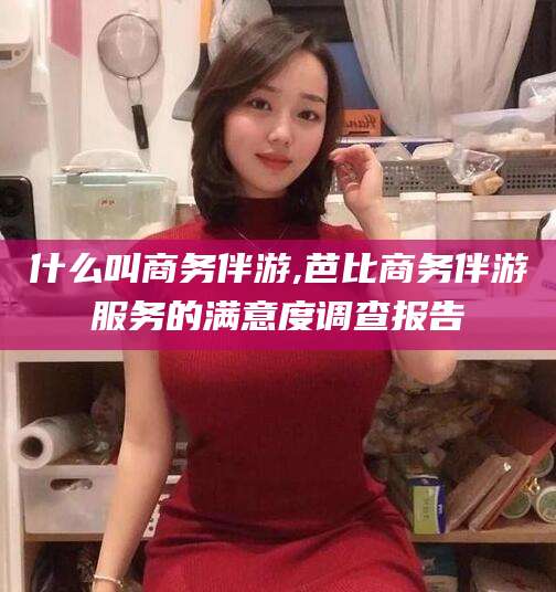 吉林什么叫商务伴游,芭比商务伴游服务的满意度调查报告