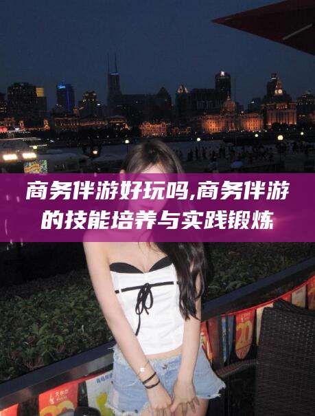 吉林商务伴游好玩吗,商务伴游的技能培养与实践锻炼