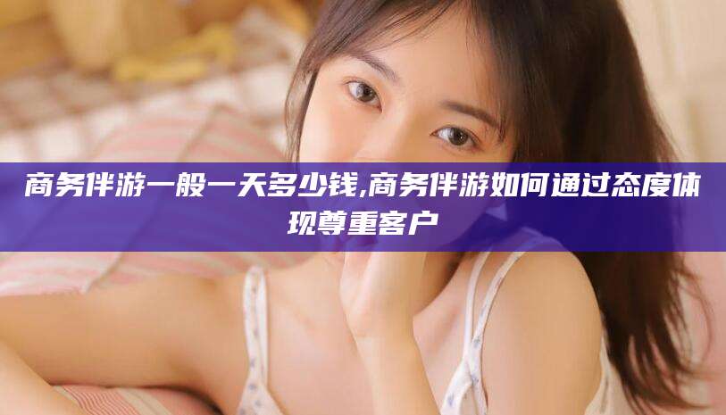 吉林商务伴游一般一天多少钱,商务伴游如何通过态度体现尊重客户