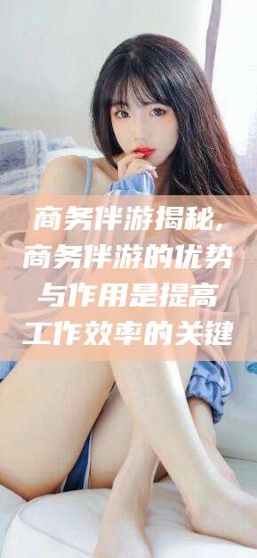 吉林商务伴游揭秘,商务伴游的优势与作用是提高工作效率的关键