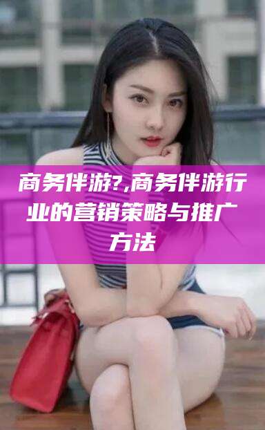 吉林商务伴游?,商务伴游行业的营销策略与推广方法