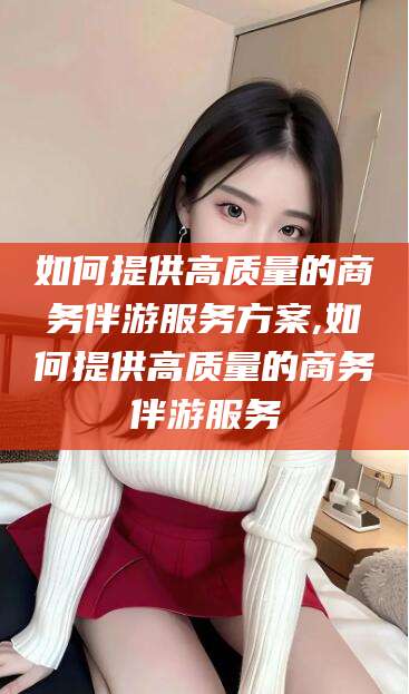吉林如何提供高质量的商务伴游服务方案,如何提供高质量的商务伴游服务