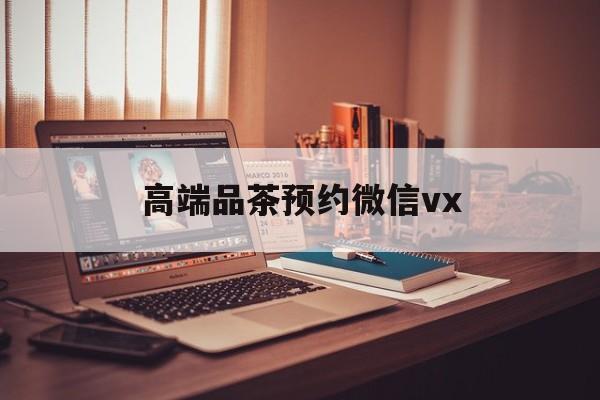 吉林关于高端品茶预约微信vx的信息